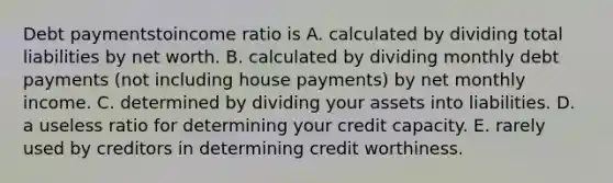 Debt paymentstoincome ratio is A. calculated by dividing total liabilities by net worth. B. calculated by dividing monthly debt payments (not including house payments) by net monthly income. C. determined by dividing your assets into liabilities. D. a useless ratio for determining your credit capacity. E. rarely used by creditors in determining credit worthiness.