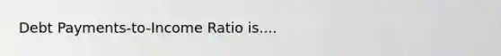 Debt Payments-to-Income Ratio is....