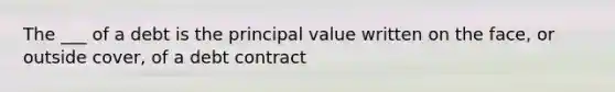 The ___ of a debt is the principal value written on the face, or outside cover, of a debt contract