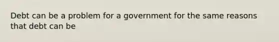 Debt can be a problem for a government for the same reasons that debt can be