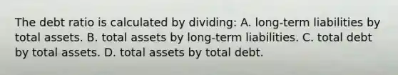 The debt ratio is calculated by​ dividing: A. long-term liabilities by total assets. B. total assets by​ long-term liabilities. C. total debt by total assets. D. total assets by total debt.