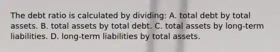 The debt ratio is calculated by dividing: A. total debt by total assets. B. total assets by total debt. C. total assets by long-term liabilities. D. long-term liabilities by total assets.