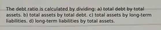 The debt ratio is calculated by dividing: a) total debt by total assets. b) total assets by total debt. c) total assets by long-term liabilities. d) long-term liabilities by total assets.