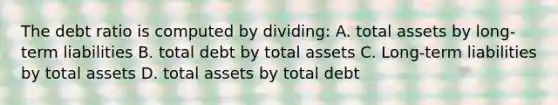 The debt ratio is computed by dividing: A. total assets by long-term liabilities B. total debt by total assets C. Long-term liabilities by total assets D. total assets by total debt