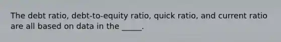 The debt ratio, debt-to-equity ratio, quick ratio, and current ratio are all based on data in the _____.