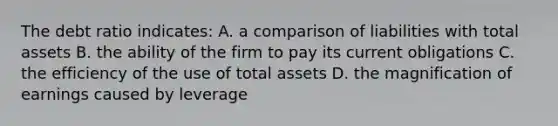 The debt ratio indicates: A. a comparison of liabilities with total assets B. the ability of the firm to pay its current obligations C. the efficiency of the use of total assets D. the magnification of earnings caused by leverage