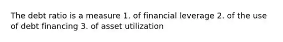 The debt ratio is a measure 1. of financial leverage 2. of the use of debt financing 3. of asset utilization