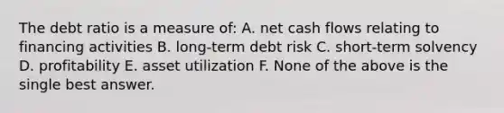 The debt ratio is a measure of: A. net cash flows relating to financing activities B. long-term debt risk C. short-term solvency D. profitability E. asset utilization F. None of the above is the single best answer.