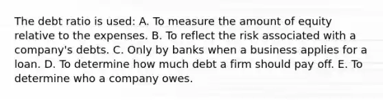 The debt ratio is used: A. To measure the amount of equity relative to the expenses. B. To reflect the risk associated with a company's debts. C. Only by banks when a business applies for a loan. D. To determine how much debt a firm should pay off. E. To determine who a company owes.