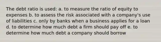 The debt ratio is used: a. to measure the ratio of equity to expenses b. to assess the risk associated with a company's use of liabilities c. only by banks when a business applies for a loan d. to determine how much debt a firm should pay off e. to determine how much debt a company should borrow