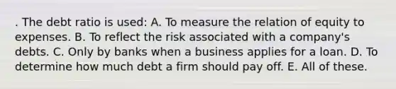 . The debt ratio is used: A. To measure the relation of equity to expenses. B. To reflect the risk associated with a company's debts. C. Only by banks when a business applies for a loan. D. To determine how much debt a firm should pay off. E. All of these.