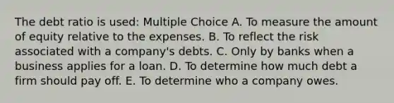 The debt ratio is used: Multiple Choice A. To measure the amount of equity relative to the expenses. B. To reflect the risk associated with a company's debts. C. Only by banks when a business applies for a loan. D. To determine how much debt a firm should pay off. E. To determine who a company owes.