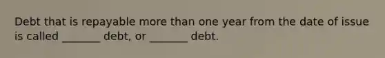 Debt that is repayable more than one year from the date of issue is called _______ debt, or _______ debt.