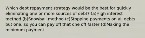 Which debt repayment strategy would be the best for quickly eliminating one or more sources of debt? (a)High interest method (b)Snowball method (c)Stopping payments on all debts but one, so you can pay off that one off faster (d)Making the minimum payment