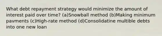 What debt repayment strategy would minimize the amount of interest paid over time? (a)Snowball method (b)Making minimum pavments (c)High-rate method (d)Consolidatine multible debts into one new loan