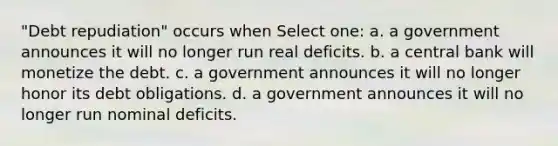 "Debt repudiation" occurs when Select one: a. a government announces it will no longer run real deficits. b. a central bank will monetize the debt. c. a government announces it will no longer honor its debt obligations. d. a government announces it will no longer run nominal deficits.