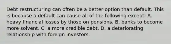 Debt restructuring can often be a better option than default. This is because a default can cause all of the following​ except: A. heavy financial losses by those on pensions. B. banks to become more solvent. C. a more credible debt. D. a deteriorating relationship with foreign investors.