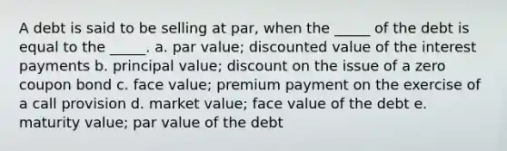 A debt is said to be selling at par, when the _____ of the debt is equal to the _____. a. par value; discounted value of the interest payments b. principal value; discount on the issue of a zero coupon bond c. face value; premium payment on the exercise of a call provision d. market value; face value of the debt e. maturity value; par value of the debt