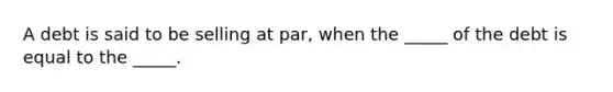 A debt is said to be selling at par, when the _____ of the debt is equal to the _____.​