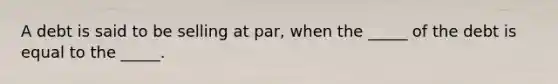 A debt is said to be selling at par, when the _____ of the debt is equal to the _____.