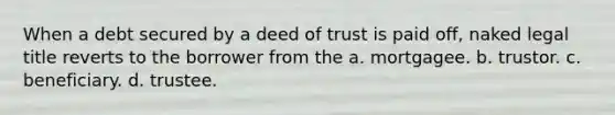 When a debt secured by a deed of trust is paid off, naked legal title reverts to the borrower from the a. mortgagee. b. trustor. c. beneficiary. d. trustee.