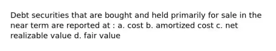 Debt securities that are bought and held primarily for sale in the near term are reported at : a. cost b. amortized cost c. net realizable value d. fair value