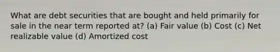 What are debt securities that are bought and held primarily for sale in the near term reported at? (a) Fair value (b) Cost (c) Net realizable value (d) Amortized cost