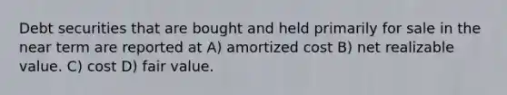 Debt securities that are bought and held primarily for sale in the near term are reported at A) amortized cost B) net realizable value. C) cost D) fair value.