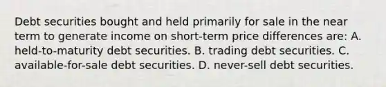 Debt securities bought and held primarily for sale in the near term to generate income on short-term price differences are: A. held-to-maturity debt securities. B. trading debt securities. C. available-for-sale debt securities. D. never-sell debt securities.