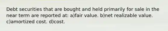 Debt securities that are bought and held primarily for sale in the near term are reported at: a)fair value. b)net realizable value. c)amortized cost. d)cost.