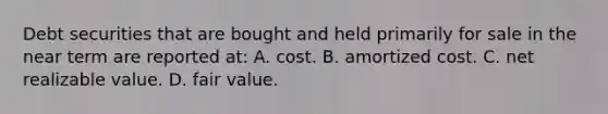 Debt securities that are bought and held primarily for sale in the near term are reported at: A. cost. B. amortized cost. C. net realizable value. D. fair value.