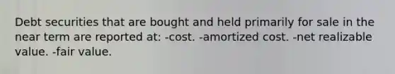 Debt securities that are bought and held primarily for sale in the near term are reported at: -cost. -amortized cost. -net realizable value. -fair value.