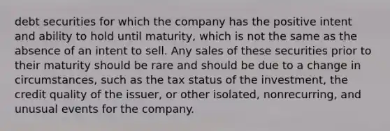 debt securities for which the company has the positive intent and ability to hold until maturity, which is not the same as the absence of an intent to sell. Any sales of these securities prior to their maturity should be rare and should be due to a change in circumstances, such as the tax status of the investment, the credit quality of the issuer, or other isolated, nonrecurring, and unusual events for the company.