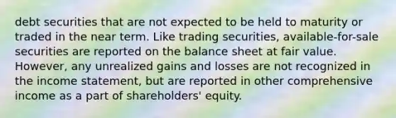 debt securities that are not expected to be held to maturity or traded in the near term. Like trading securities, available-for-sale securities are reported on the balance sheet at fair value. However, any unrealized gains and losses are not recognized in the income statement, but are reported in other comprehensive income as a part of shareholders' equity.