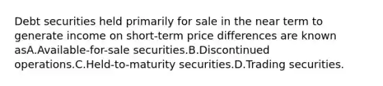 Debt securities held primarily for sale in the near term to generate income on short-term price differences are known asA.Available-for-sale securities.B.Discontinued operations.C.Held-to-maturity securities.D.Trading securities.