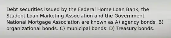 Debt securities issued by the Federal Home Loan Bank, the Student Loan Marketing Association and the Government National Mortgage Association are known as A) agency bonds. B) organizational bonds. C) municipal bonds. D) Treasury bonds.