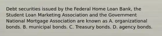 Debt securities issued by the Federal Home Loan Bank, the Student Loan Marketing Association and the Government National Mortgage Association are known as A. organizational bonds. B. municipal bonds. C. Treasury bonds. D. agency bonds.