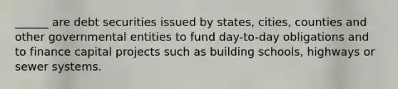 ______ are debt securities issued by states, cities, counties and other governmental entities to fund day-to-day obligations and to finance capital projects such as building schools, highways or sewer systems.