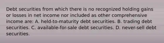 Debt securities from which there is no recognized holding gains or losses in net income nor included as other comprehensive income are: A. held-to-maturity debt securities. B. trading debt securities. C. available-for-sale debt securities. D. never-sell debt securities.