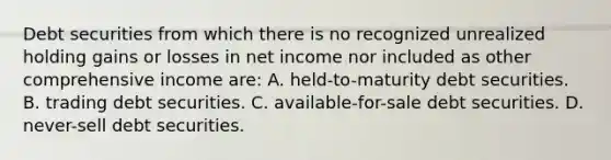 Debt securities from which there is no recognized unrealized holding gains or losses in net income nor included as other comprehensive income are: A. held-to-maturity debt securities. B. trading debt securities. C. available-for-sale debt securities. D. never-sell debt securities.