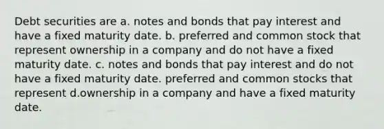 Debt securities are a. notes and bonds that pay interest and have a fixed maturity date. b. preferred and common stock that represent ownership in a company and do not have a fixed maturity date. c. notes and bonds that pay interest and do not have a fixed maturity date. preferred and common stocks that represent d.ownership in a company and have a fixed maturity date.