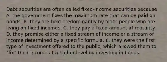 Debt securities are often called fixed-income securities because A. the government fixes the maximum rate that can be paid on bonds. B. they are held predominantly by older people who are living on fixed incomes. C. they pay a fixed amount at maturity. D. they promise either a fixed stream of income or a stream of income determined by a specific formula. E. they were the first type of investment offered to the public, which allowed them to "fix" their income at a higher level by investing in bonds.