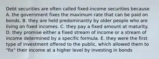 Debt securities are often called fixed-income securities because A. the government fixes the maximum rate that can be paid on bonds. B. they are held predominantly by older people who are living on fixed incomes. C. they pay a fixed amount at maturity. D. they promise either a fixed stream of income or a stream of income determined by a specific formula. E. they were the first type of investment offered to the public, which allowed them to "fix" their income at a higher level by investing in bonds