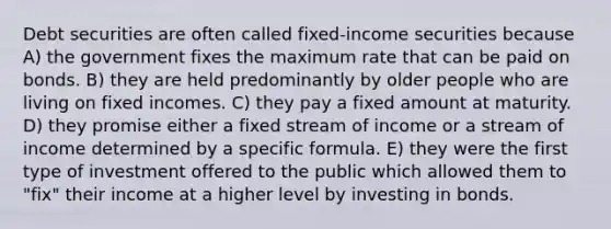 Debt securities are often called fixed-income securities because A) the government fixes the maximum rate that can be paid on bonds. B) they are held predominantly by older people who are living on fixed incomes. C) they pay a fixed amount at maturity. D) they promise either a fixed stream of income or a stream of income determined by a specific formula. E) they were the first type of investment offered to the public which allowed them to "fix" their income at a higher level by investing in bonds.