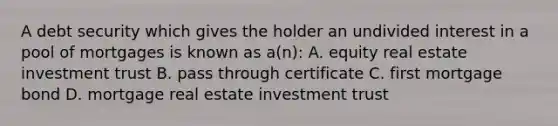 A debt security which gives the holder an undivided interest in a pool of mortgages is known as a(n): A. equity real estate investment trust B. pass through certificate C. first mortgage bond D. mortgage real estate investment trust