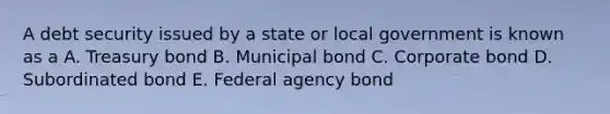 A debt security issued by a state or local government is known as a A. Treasury bond B. Municipal bond C. Corporate bond D. Subordinated bond E. Federal agency bond