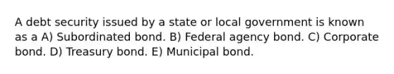 A debt security issued by a state or local government is known as a A) Subordinated bond. B) Federal agency bond. C) Corporate bond. D) Treasury bond. E) Municipal bond.