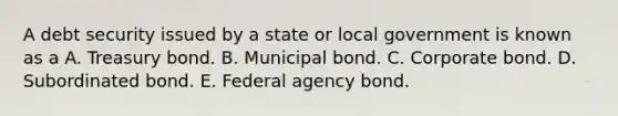 A debt security issued by a state or local government is known as a A. Treasury bond. B. Municipal bond. C. Corporate bond. D. Subordinated bond. E. Federal agency bond.