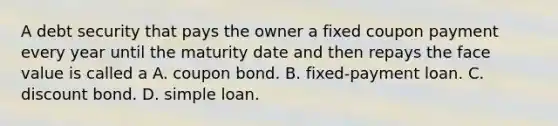 A debt security that pays the owner a fixed coupon payment every year until the maturity date and then repays the face value is called a A. coupon bond. B. fixed-payment loan. C. discount bond. D. simple loan.