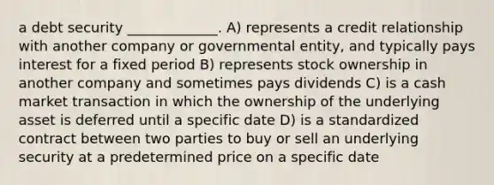 a debt security _____________. A) represents a credit relationship with another company or governmental entity, and typically pays interest for a fixed period B) represents stock ownership in another company and sometimes pays dividends C) is a cash market transaction in which the ownership of the underlying asset is deferred until a specific date D) is a standardized contract between two parties to buy or sell an underlying security at a predetermined price on a specific date
